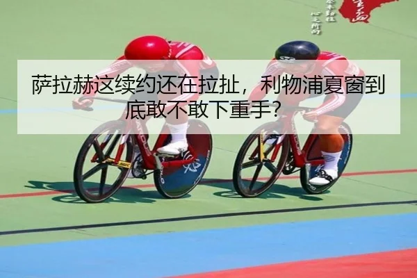 萨拉赫这续约还在拉扯，利物浦夏窗到底敢不敢下重手？