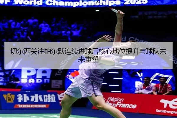 切尔西关注帕尔默连续进球后核心地位提升与球队未来重塑