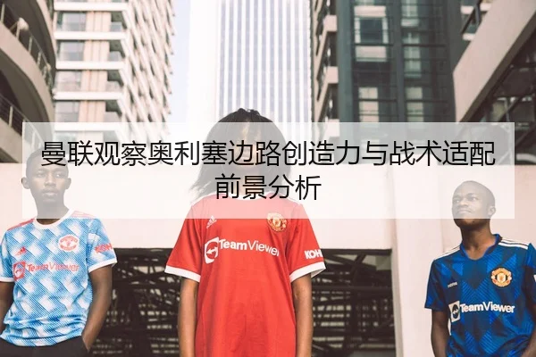曼联观察奥利塞边路创造力与战术适配前景分析