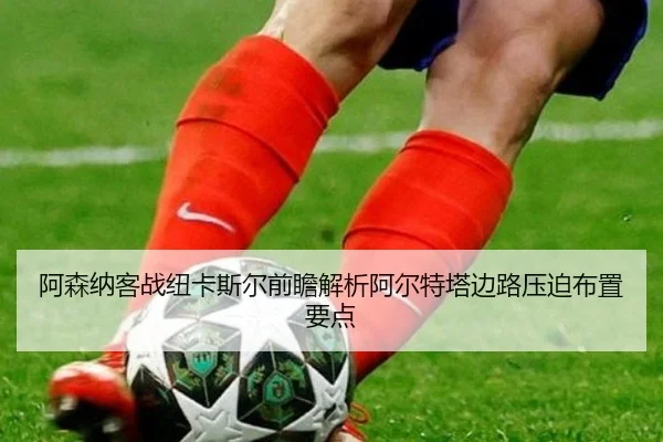 阿森纳客战纽卡斯尔前瞻解析阿尔特塔边路压迫布置要点