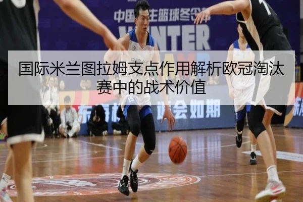 国际米兰图拉姆支点作用解析欧冠淘汰赛中的战术价值