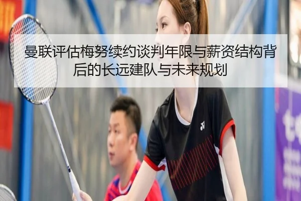 曼联评估梅努续约谈判年限与薪资结构背后的长远建队与未来规划
